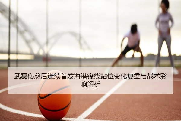 武磊伤愈后连续首发海港锋线站位变化复盘与战术影响解析